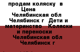 продам коляску 3в1 › Цена ­ 7 000 - Челябинская обл., Челябинск г. Дети и материнство » Коляски и переноски   . Челябинская обл.,Челябинск г.